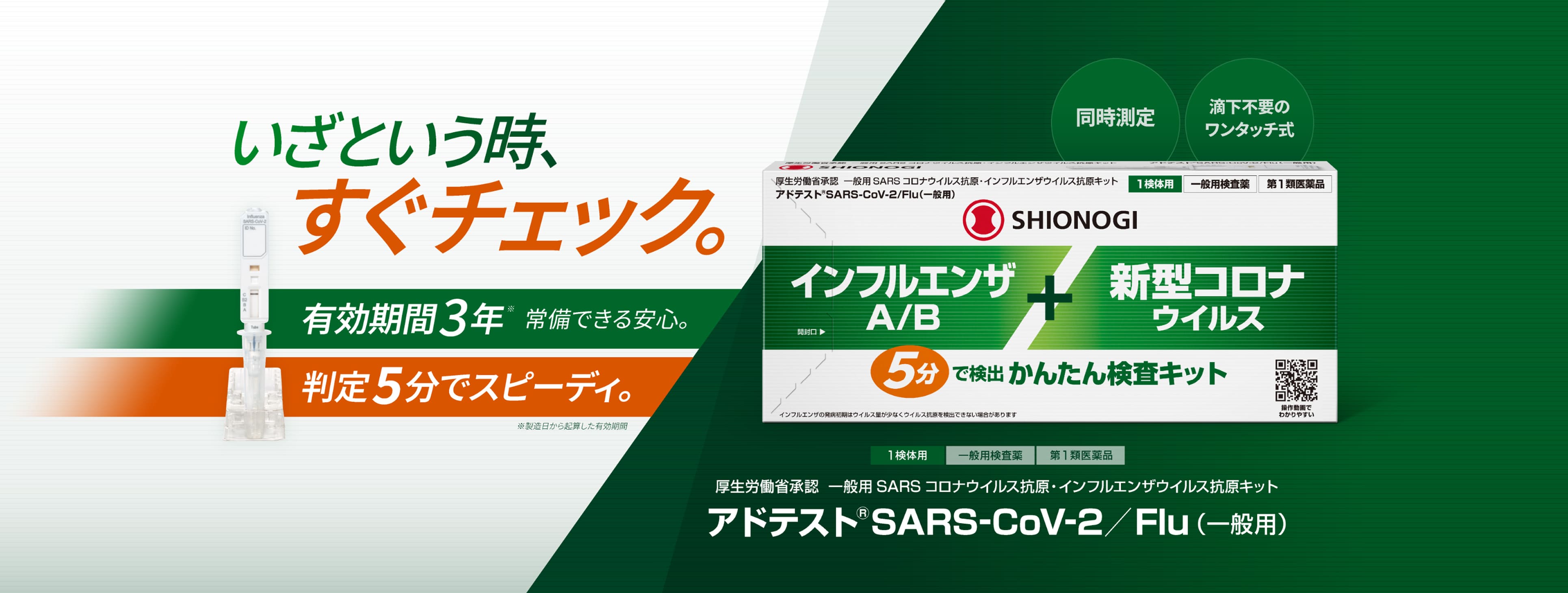 いざという時、すぐチェック。有効期間3年（製造日から起算）で常備できる安心。判定5分でスピーディ。同時測定、滴下不要のワンタッチ式。1検体用・一般用検査薬・第1類医薬品。厚生労働省承認 一般用SARSコロナウイルス抗原・インフルエンザウイルス抗原キット アドテスト®SARS-CoV-2／Flu（一般用）