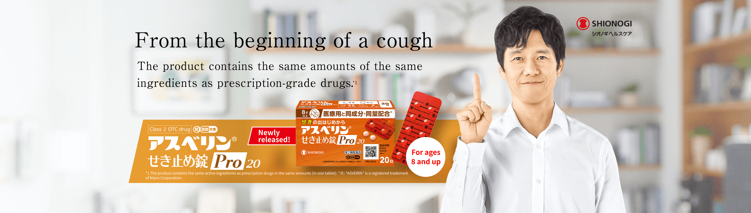 From the beginning of a cough The product contains the same amounts of the same ingredients as prescription-grade drugs.*1 Asverin® Cough Suppressant Tablets Pro 20 *1 The product contains the same active ingredients as prescription drugs in the same amounts (in one tablet). * Ⓡ: “ASVERIN” is a registered trademark of Nipro Corporation. Newly released! For ages 8 and up