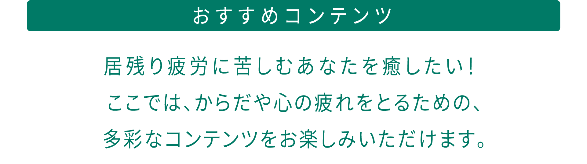 おすすめコンテンツ 居残り疲労に苦しむあなたを癒したい！ ここでは、からだや心の疲れをとるための、多彩なコンテンツをお楽しみいただけます。