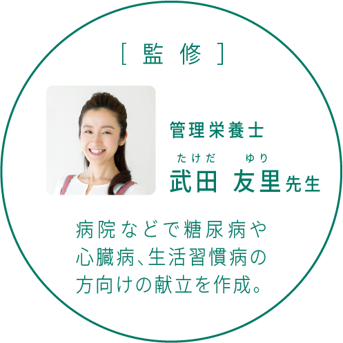 [監修］管理栄養士 武田 友里先生 病院などで糖尿病や心臓病、生活習慣病の方向けの献立を作成。