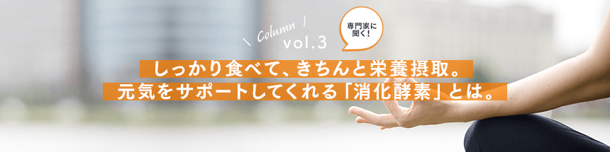 vol.3：しっかり食べて、きちんと栄養摂取。元気をサポートしてくれる「消化酵素」とは。