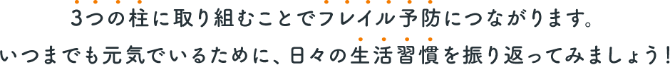 3つの柱に取り組むことでフレイル予防につながります。いつまでも元気でいるために、日々の生活習慣を振り返ってみましょう！