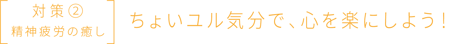 対策② 精神疲労の癒し ちょいユル気分で、心を楽にしよう！