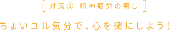 対策② 精神疲労の癒し ちょいユル気分で、心を楽にしよう！