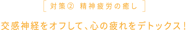 対策② 精神疲労の癒し 交感神経をオフして、心の疲れをデトックス！