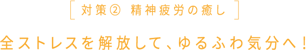 対策② 精神疲労の癒し 全ストレスを解放して、ゆるふわ気分へ！