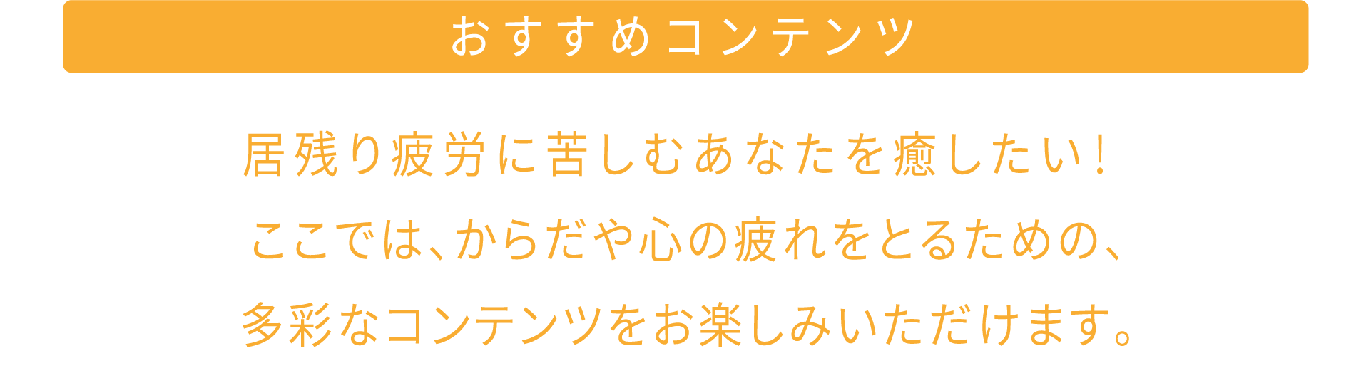 おすすめコンテンツ 居残り疲労に苦しむあなたを癒したい！ ここでは、からだや心の疲れをとるための、多彩なコンテンツをお楽しみいただけます。