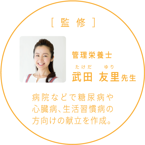 [監修］管理栄養士 武田 友里先生 病院などで糖尿病や心臓病、生活習慣病の方向けの献立を作成。