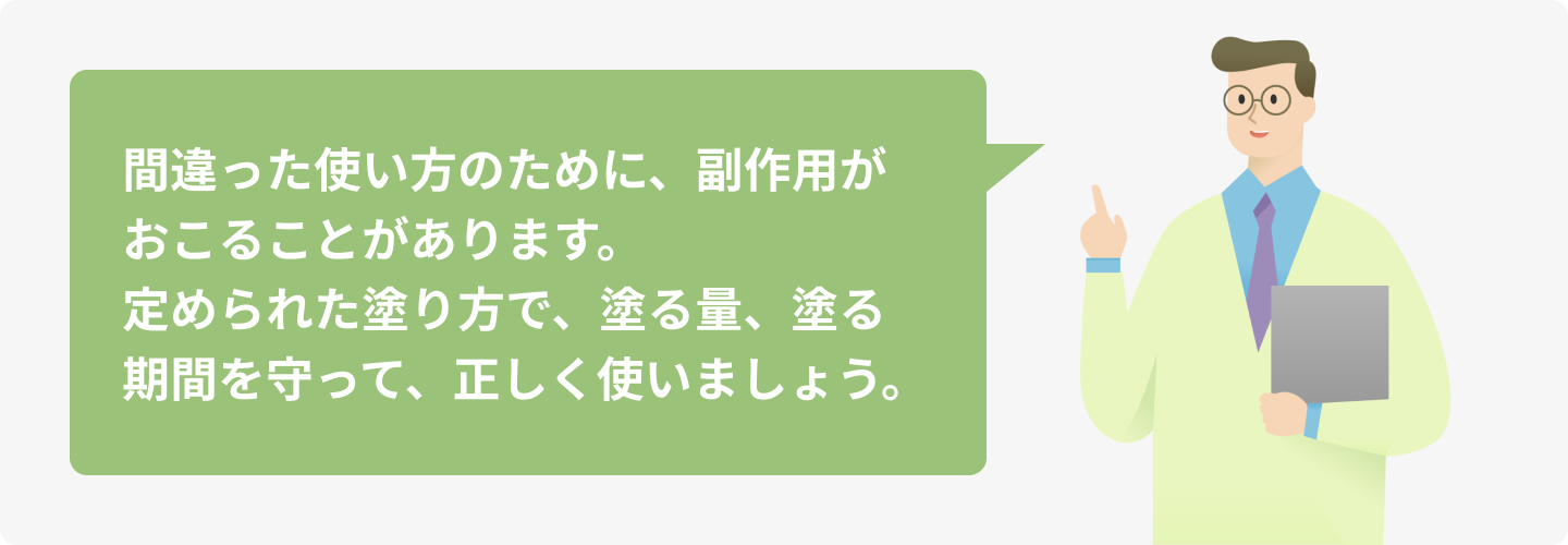 間違った使い方のために、副作用がおこることがあります。定められた塗り方で、塗る量、塗る期間を守って、正しく使いましょう。