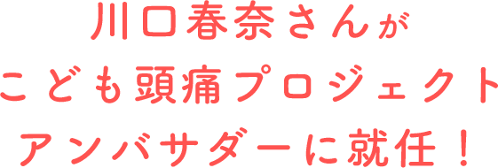 川口春奈さんがこども頭痛プロジェクトアンバサダーに就任！