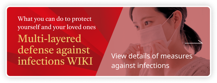 What you can do to protect yourself and your loved ones Multi-layered defense against infections WIKI View details of measures against infections