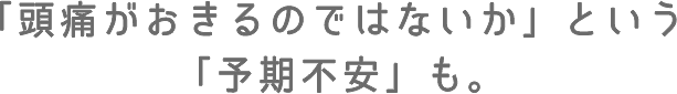 「頭痛がおきるのではないか」という「予期不安」も。