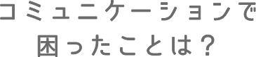 コミュニケーションで困ったことは?