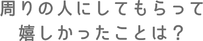 周りの人にしてもらって嬉しかったことは?