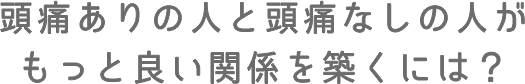 頭痛ありの人と頭痛なしの人がもっと良い関係を築くには?